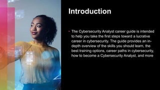 Introduction
• The Cybersecurity Analyst career guide is intended
to help you take the first steps toward a lucrative
career in cybersecurity. The guide provides an in-
depth overview of the skills you should learn, the
best training options, career paths in cybersecurity,
how to become a Cybersecurity Analyst, and more
 