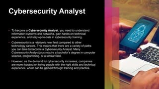 Cybersecurity Analyst
• To become a Cybersecurity Analyst, you need to understand
information systems and networks, gain hands-on technical
experience, and stay up-to-date in cybersecurity training.
• Cybersecurity is a relatively new field compared to other
technology careers. This means that there are a variety of paths
you can take to become a Cybersecurity Analyst. Many
Cybersecurity Analyst jobs require a bachelor’s degree in computer
science, programming, or a similar field.
• However, as the demand for cybersecurity increases, companies
are more focused on hiring people with the right skills and technical
experience, which can be gained through training and practice.
 