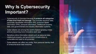 Why Is Cybersecurity
Important?
• Cybersecurity is important because it protects all categories
of data from theft and damage. This includes sensitive data,
personally identifiable information (PII), protected health
information (PHI), personal information, intellectual property,
data, and governmental and industry information systems.
• Cyber-attacks are among the world’s fastest-growing crimes
and are becoming more innovative each year
• Sensitive online information stored such as personal data,
intellectual property, and government infrastructure is
vulnerable and need to be protected
• Cyber-attacks can affect any entity, from personal identity theft
to enterprise-level data breaches
 