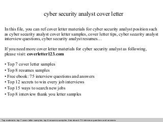 cyber security analyst cover letter 
In this file, you can ref cover letter materials for cyber security analyst position such 
as cyber security analyst cover letter samples, cover letter tips, cyber security analyst 
interview questions, cyber security analyst resumes… 
If you need more cover letter materials for cyber security analyst as following, 
please visit: coverletter123.com 
• Top 7 cover letter samples 
• Top 8 resumes samples 
• Free ebook: 75 interview questions and answers 
• Top 12 secrets to win every job interviews 
• Top 15 ways to search new jobs 
• Top 8 interview thank you letter samples 
Top materials: top 7 cover letter samples, top 8 Interview resumes samples, questions free and ebook: answers 75 – interview free download/ questions pdf and answers 
ppt file 
 