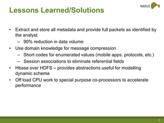 Lessons Learned/Solutions
• Extract and store all metadata and provide full packets as identified by
the analyst
– 90% reduction in data volume
• Use domain knowledge for message compression
– Short codes for enumerated values (mobile apps, protocols, etc.)
– Session associations to eliminate referential fields
• Hbase over HDFS – provides abstractions useful for modelling
dynamic schema
• Off load CPU work to special purpose co-processors to accelerate
performance

12

 