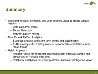 Summary
• We blend network, semantic, and user-oriented views to create unique
insights
– Data Loss Prevention
– Threat Detection
– Network pattern mining
• Real Time & At-Rest Analytics
– Stateless analysis and short term trends and classification
– At-Rest analysis for training models, opportunistic correlations, and
mega-trends
• Hybrid Approach
– Hadoop/Hbase for horizontal scaling and cost-effective storage and
processing of massive data sets
– Relational databases for creating efficient business intelligence views

16

 