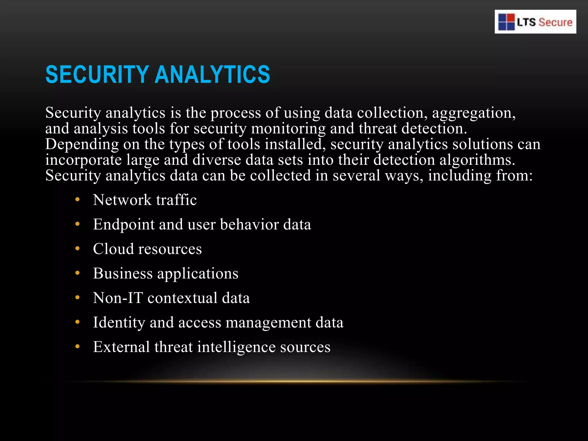 SECURITY ANALYTICS
Security analytics is the process of using data collection, aggregation,
and analysis tools for security monitoring and threat detection.
Depending on the types of tools installed, security analytics solutions can
incorporate large and diverse data sets into their detection algorithms.
Security analytics data can be collected in several ways, including from:
• Network traffic
• Endpoint and user behavior data
• Cloud resources
• Business applications
• Non-IT contextual data
• Identity and access management data
• External threat intelligence sources
 