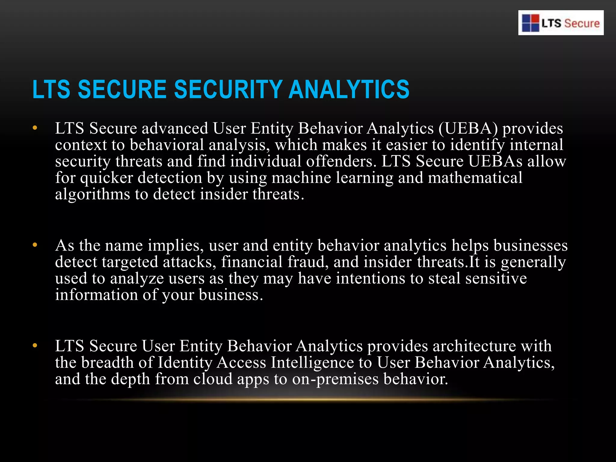 LTS SECURE SECURITY ANALYTICS
• LTS Secure advanced User Entity Behavior Analytics (UEBA) provides
context to behavioral analysis, which makes it easier to identify internal
security threats and find individual offenders. LTS Secure UEBAs allow
for quicker detection by using machine learning and mathematical
algorithms to detect insider threats.
• As the name implies, user and entity behavior analytics helps businesses
detect targeted attacks, financial fraud, and insider threats.It is generally
used to analyze users as they may have intentions to steal sensitive
information of your business.
• LTS Secure User Entity Behavior Analytics provides architecture with
the breadth of Identity Access Intelligence to User Behavior Analytics,
and the depth from cloud apps to on-premises behavior.
 