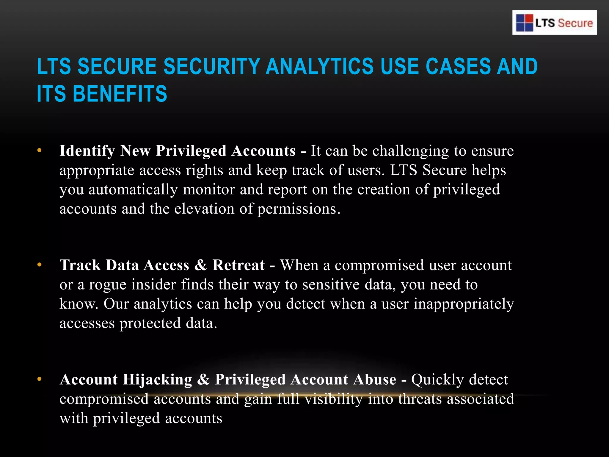 LTS SECURE SECURITY ANALYTICS USE CASES AND
ITS BENEFITS
• Identify New Privileged Accounts - It can be challenging to ensure
appropriate access rights and keep track of users. LTS Secure helps
you automatically monitor and report on the creation of privileged
accounts and the elevation of permissions.
• Track Data Access & Retreat - When a compromised user account
or a rogue insider finds their way to sensitive data, you need to
know. Our analytics can help you detect when a user inappropriately
accesses protected data.
• Account Hijacking & Privileged Account Abuse - Quickly detect
compromised accounts and gain full visibility into threats associated
with privileged accounts
 