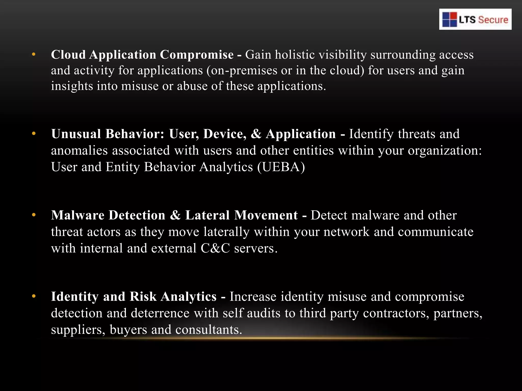 • Cloud Application Compromise - Gain holistic visibility surrounding access
and activity for applications (on-premises or in the cloud) for users and gain
insights into misuse or abuse of these applications.
• Unusual Behavior: User, Device, & Application - Identify threats and
anomalies associated with users and other entities within your organization:
User and Entity Behavior Analytics (UEBA)
• Malware Detection & Lateral Movement - Detect malware and other
threat actors as they move laterally within your network and communicate
with internal and external C&C servers.
• Identity and Risk Analytics - Increase identity misuse and compromise
detection and deterrence with self audits to third party contractors, partners,
suppliers, buyers and consultants.
 