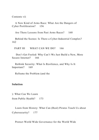 Contents vii
A New Kind of Arms Race: What Are the Dangers of
Cyber Proliferation? 156
Are There Lessons from Past Arms Races? 160
Behind the Scenes: Is There a Cyber-Industrial Complex?
162
PART III WHAT CAN WE DO? 166
Don’t Get Fooled: Why Can’t We Just Build a New, More
Secure Internet? 166
Rethink Security: What Is Resilience, and Why Is It
Important? 169
Reframe the Problem (and the
Solution
): What Can We Learn
from Public Health? 173
Learn from History: What Can (Real) Pirates Teach Us about
Cybersecurity? 177
Protect World Wide Governance for the World Wide
 