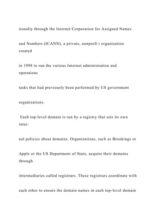 tionally through the Internet Corporation for Assigned Names
and Numbers (ICANN), a private, nonprofi t organization
created
in 1998 to run the various Internet administration and
operations
tasks that had previously been performed by US government
organizations.
Each top-level domain is run by a registry that sets its own
inter-
nal policies about domains. Organizations, such as Brookings or
Apple or the US Department of State, acquire their domains
through
intermediaries called registrars. These registrars coordinate with
each other to ensure the domain names in each top-level domain
 