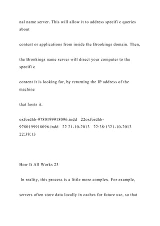 nal name server. This will allow it to address specifi c queries
about
content or applications from inside the Brookings domain. Then,
the Brookings name server will direct your computer to the
specifi c
content it is looking for, by returning the IP address of the
machine
that hosts it.
oxfordhb-9780199918096.indd 22oxfordhb-
9780199918096.indd 22 21-10-2013 22:38:1321-10-2013
22:38:13
How It All Works 23
In reality, this process is a little more complex. For example,
servers often store data locally in caches for future use, so that
 