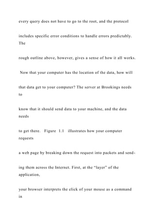 every query does not have to go to the root, and the protocol
includes specific error conditions to handle errors predictably.
The
rough outline above, however, gives a sense of how it all works.
Now that your computer has the location of the data, how will
that data get to your computer? The server at Brookings needs
to
know that it should send data to your machine, and the data
needs
to get there. Figure 1.1 illustrates how your computer
requests
a web page by breaking down the request into packets and send-
ing them across the Internet. First, at the “layer” of the
application,
your browser interprets the click of your mouse as a command
in
 