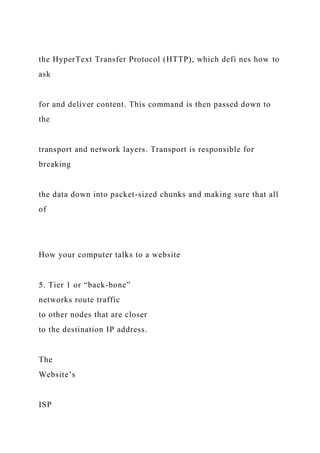 the HyperText Transfer Protocol (HTTP), which defi nes how to
ask
for and deliver content. This command is then passed down to
the
transport and network layers. Transport is responsible for
breaking
the data down into packet-sized chunks and making sure that all
of
How your computer talks to a website
5. Tier 1 or “back-bone”
networks route traffic
to other nodes that are closer
to the destination IP address.
The
Website’s
ISP
 