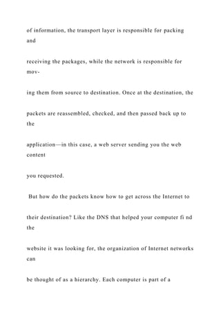 of information, the transport layer is responsible for packing
and
receiving the packages, while the network is responsible for
mov-
ing them from source to destination. Once at the destination, the
packets are reassembled, checked, and then passed back up to
the
application—in this case, a web server sending you the web
content
you requested.
But how do the packets know how to get across the Internet to
their destination? Like the DNS that helped your computer fi nd
the
website it was looking for, the organization of Internet networks
can
be thought of as a hierarchy. Each computer is part of a
 