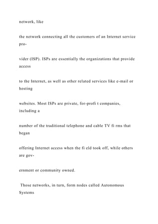 network, like
the network connecting all the customers of an Internet service
pro-
vider (ISP). ISPs are essentially the organizations that provide
access
to the Internet, as well as other related services like e-mail or
hosting
websites. Most ISPs are private, for-profi t companies,
including a
number of the traditional telephone and cable TV fi rms that
began
offering Internet access when the fi eld took off, while others
are gov-
ernment or community owned.
Those networks, in turn, form nodes called Autonomous
Systems
 