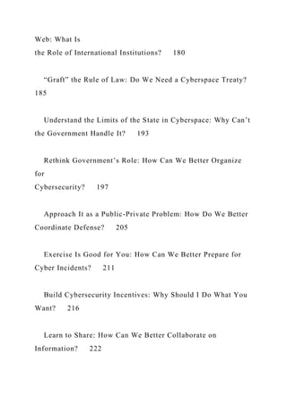 Web: What Is
the Role of International Institutions? 180
“Graft” the Rule of Law: Do We Need a Cyberspace Treaty?
185
Understand the Limits of the State in Cyberspace: Why Can’t
the Government Handle It? 193
Rethink Government’s Role: How Can We Better Organize
for
Cybersecurity? 197
Approach It as a Public-Private Problem: How Do We Better
Coordinate Defense? 205
Exercise Is Good for You: How Can We Better Prepare for
Cyber Incidents? 211
Build Cybersecurity Incentives: Why Should I Do What You
Want? 216
Learn to Share: How Can We Better Collaborate on
Information? 222
 