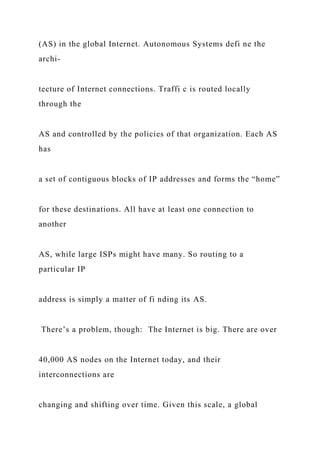 (AS) in the global Internet. Autonomous Systems defi ne the
archi-
tecture of Internet connections. Traffi c is routed locally
through the
AS and controlled by the policies of that organization. Each AS
has
a set of contiguous blocks of IP addresses and forms the “home”
for these destinations. All have at least one connection to
another
AS, while large ISPs might have many. So routing to a
particular IP
address is simply a matter of fi nding its AS.
There’s a problem, though: The Internet is big. There are over
40,000 AS nodes on the Internet today, and their
interconnections are
changing and shifting over time. Given this scale, a global
 