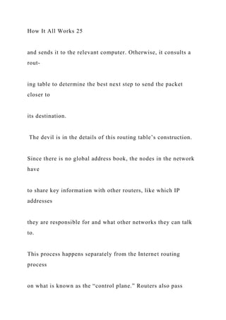How It All Works 25
and sends it to the relevant computer. Otherwise, it consults a
rout-
ing table to determine the best next step to send the packet
closer to
its destination.
The devil is in the details of this routing table’s construction.
Since there is no global address book, the nodes in the network
have
to share key information with other routers, like which IP
addresses
they are responsible for and what other networks they can talk
to.
This process happens separately from the Internet routing
process
on what is known as the “control plane.” Routers also pass
 
