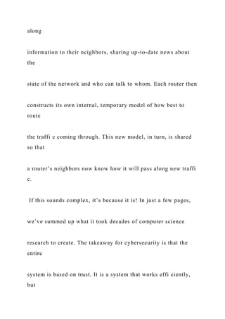 along
information to their neighbors, sharing up-to-date news about
the
state of the network and who can talk to whom. Each router then
constructs its own internal, temporary model of how best to
route
the traffi c coming through. This new model, in turn, is shared
so that
a router’s neighbors now know how it will pass along new traffi
c.
If this sounds complex, it’s because it is! In just a few pages,
we’ve summed up what it took decades of computer science
research to create. The takeaway for cybersecurity is that the
entire
system is based on trust. It is a system that works effi ciently,
but
 