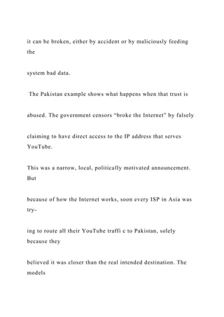 it can be broken, either by accident or by maliciously feeding
the
system bad data.
The Pakistan example shows what happens when that trust is
abused. The government censors “broke the Internet” by falsely
claiming to have direct access to the IP address that serves
YouTube.
This was a narrow, local, politically motivated announcement.
But
because of how the Internet works, soon every ISP in Asia was
try-
ing to route all their YouTube traffi c to Pakistan, solely
because they
believed it was closer than the real intended destination. The
models
 