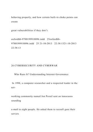behaving properly, and how certain built-in choke points can
create
great vulnerabilities if they don’t.
oxfordhb-9780199918096.indd 25oxfordhb-
9780199918096.indd 25 21-10-2013 22:38:1321-10-2013
22:38:13
26 CYBERSECURITY AND CYBERWAR
Who Runs It? Understanding Internet Governance
In 1998, a computer researcher and a respected leader in the
net-
working community named Jon Postel sent an innocuous
sounding
e-mail to eight people. He asked them to reconfi gure their
servers
 