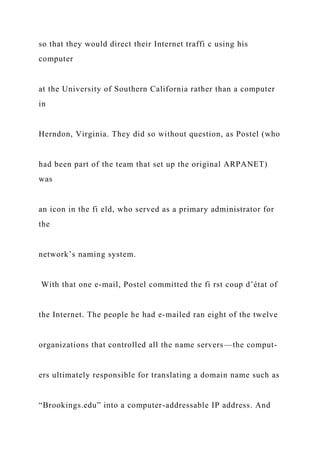 so that they would direct their Internet traffi c using his
computer
at the University of Southern California rather than a computer
in
Herndon, Virginia. They did so without question, as Postel (who
had been part of the team that set up the original ARPANET)
was
an icon in the fi eld, who served as a primary administrator for
the
network’s naming system.
With that one e-mail, Postel committed the fi rst coup d’état of
the Internet. The people he had e-mailed ran eight of the twelve
organizations that controlled all the name servers—the comput-
ers ultimately responsible for translating a domain name such as
“Brookings.edu” into a computer-addressable IP address. And
 
