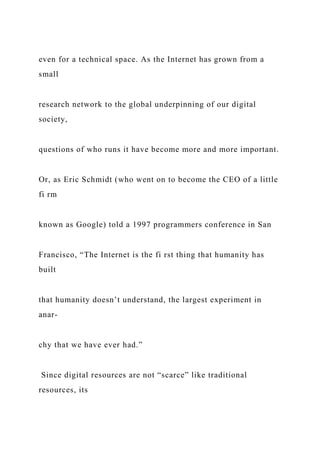 even for a technical space. As the Internet has grown from a
small
research network to the global underpinning of our digital
society,
questions of who runs it have become more and more important.
Or, as Eric Schmidt (who went on to become the CEO of a little
fi rm
known as Google) told a 1997 programmers conference in San
Francisco, “The Internet is the fi rst thing that humanity has
built
that humanity doesn’t understand, the largest experiment in
anar-
chy that we have ever had.”
Since digital resources are not “scarce” like traditional
resources, its
 