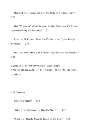 Demand Disclosure: What Is the Role of Transparency?
228
Get “Vigorous” about Responsibility: How Can We Create
Accountability for Security? 231
Find the IT Crowd: How Do We Solve the Cyber People
Problem? 235
Do Your Part: How Can I Protect Myself (and the Internet)?
241
oxfordhb-9780199918096.indd viioxfordhb-
9780199918096.indd vii 21-10-2013 22:38:1321-10-2013
22:38:13
viii Contents
CONCLUSIONS 247
Where Is Cybersecurity Headed Next? 247
What Do I Really Need to Know in the End? 255
 