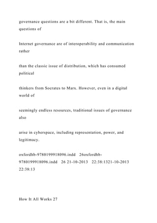 governance questions are a bit different. That is, the main
questions of
Internet governance are of interoperability and communication
rather
than the classic issue of distribution, which has consumed
political
thinkers from Socrates to Marx. However, even in a digital
world of
seemingly endless resources, traditional issues of governance
also
arise in cyberspace, including representation, power, and
legitimacy.
oxfordhb-9780199918096.indd 26oxfordhb-
9780199918096.indd 26 21-10-2013 22:38:1321-10-2013
22:38:13
How It All Works 27
 