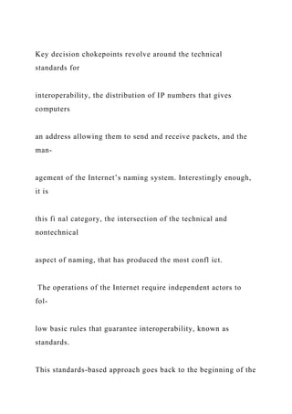 Key decision chokepoints revolve around the technical
standards for
interoperability, the distribution of IP numbers that gives
computers
an address allowing them to send and receive packets, and the
man-
agement of the Internet’s naming system. Interestingly enough,
it is
this fi nal category, the intersection of the technical and
nontechnical
aspect of naming, that has produced the most confl ict.
The operations of the Internet require independent actors to
fol-
low basic rules that guarantee interoperability, known as
standards.
This standards-based approach goes back to the beginning of the
 