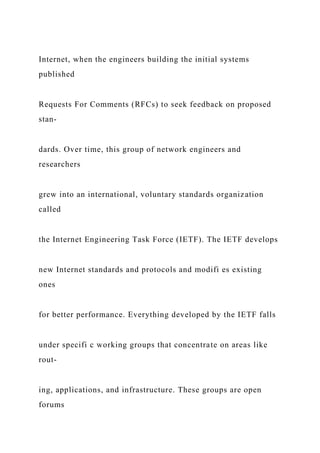 Internet, when the engineers building the initial systems
published
Requests For Comments (RFCs) to seek feedback on proposed
stan-
dards. Over time, this group of network engineers and
researchers
grew into an international, voluntary standards organization
called
the Internet Engineering Task Force (IETF). The IETF develops
new Internet standards and protocols and modifi es existing
ones
for better performance. Everything developed by the IETF falls
under specifi c working groups that concentrate on areas like
rout-
ing, applications, and infrastructure. These groups are open
forums
 