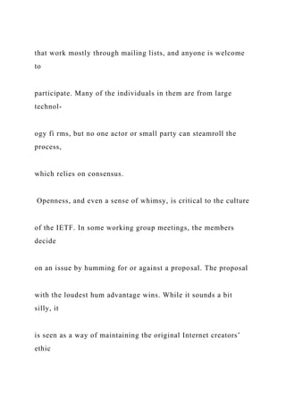 that work mostly through mailing lists, and anyone is welcome
to
participate. Many of the individuals in them are from large
technol-
ogy fi rms, but no one actor or small party can steamroll the
process,
which relies on consensus.
Openness, and even a sense of whimsy, is critical to the culture
of the IETF. In some working group meetings, the members
decide
on an issue by humming for or against a proposal. The proposal
with the loudest hum advantage wins. While it sounds a bit
silly, it
is seen as a way of maintaining the original Internet creators’
ethic
 
