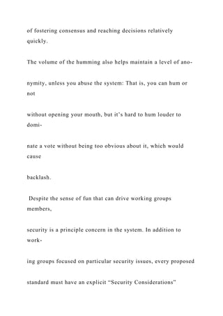 of fostering consensus and reaching decisions relatively
quickly.
The volume of the humming also helps maintain a level of ano-
nymity, unless you abuse the system: That is, you can hum or
not
without opening your mouth, but it’s hard to hum louder to
domi-
nate a vote without being too obvious about it, which would
cause
backlash.
Despite the sense of fun that can drive working groups
members,
security is a principle concern in the system. In addition to
work-
ing groups focused on particular security issues, every proposed
standard must have an explicit “Security Considerations”
 
