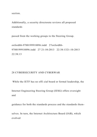 section.
Additionally, a security directorate reviews all proposed
standards
passed from the working groups to the Steering Group.
oxfordhb-9780199918096.indd 27oxfordhb-
9780199918096.indd 27 21-10-2013 22:38:1321-10-2013
22:38:13
28 CYBERSECURITY AND CYBERWAR
While the IETF has no offi cial board or formal leadership, the
Internet Engineering Steering Group (IESG) offers oversight
and
guidance for both the standards process and the standards them-
selves. In turn, the Internet Architecture Board (IAB), which
evolved
 