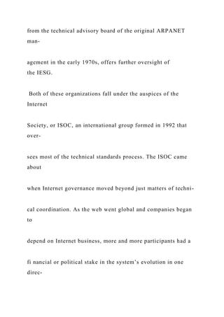 from the technical advisory board of the original ARPANET
man-
agement in the early 1970s, offers further oversight of
the IESG.
Both of these organizations fall under the auspices of the
Internet
Society, or ISOC, an international group formed in 1992 that
over-
sees most of the technical standards process. The ISOC came
about
when Internet governance moved beyond just matters of techni-
cal coordination. As the web went global and companies began
to
depend on Internet business, more and more participants had a
fi nancial or political stake in the system’s evolution in one
direc-
 