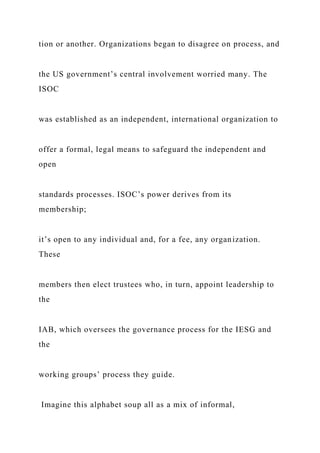 tion or another. Organizations began to disagree on process, and
the US government’s central involvement worried many. The
ISOC
was established as an independent, international organization to
offer a formal, legal means to safeguard the independent and
open
standards processes. ISOC’s power derives from its
membership;
it’s open to any individual and, for a fee, any organization.
These
members then elect trustees who, in turn, appoint leadership to
the
IAB, which oversees the governance process for the IESG and
the
working groups’ process they guide.
Imagine this alphabet soup all as a mix of informal,
 