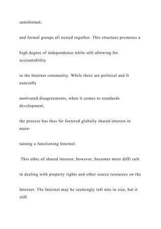semiformal,
and formal groups all nested together. This structure promotes a
high degree of independence while still allowing for
accountability
to the Internet community. While there are political and fi
nancially
motivated disagreements, when it comes to standards
development,
the process has thus far fostered globally shared interest in
main-
taining a functioning Internet.
This ethic of shared interest, however, becomes more diffi cult
in dealing with property rights and other scarce resources on the
Internet. The Internet may be seemingly infi nite in size, but it
still
 
