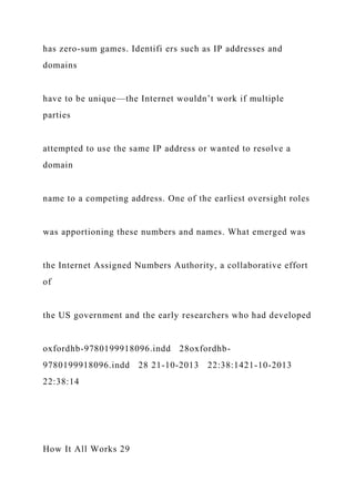 has zero-sum games. Identifi ers such as IP addresses and
domains
have to be unique—the Internet wouldn’t work if multiple
parties
attempted to use the same IP address or wanted to resolve a
domain
name to a competing address. One of the earliest oversight roles
was apportioning these numbers and names. What emerged was
the Internet Assigned Numbers Authority, a collaborative effort
of
the US government and the early researchers who had developed
oxfordhb-9780199918096.indd 28oxfordhb-
9780199918096.indd 28 21-10-2013 22:38:1421-10-2013
22:38:14
How It All Works 29
 