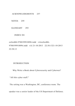 ACKNOWLEDGMENTS 257
NOTES 259
GLOSSARY 293
INDEX 301
oxfordhb-9780199918096.indd viiioxfordhb-
9780199918096.indd viii 21-10-2013 22:38:1321-10-2013
22:38:13
INTRODUCTION
Why Write a Book about Cybersecurity and Cyberwar?
“All this cyber stuff.”
The setting was a Washington, DC, conference room. The
speaker was a senior leader of the US Department of Defense.
 