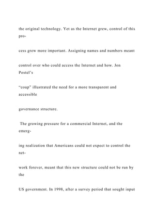 the original technology. Yet as the Internet grew, control of this
pro-
cess grew more important. Assigning names and numbers meant
control over who could access the Internet and how. Jon
Postel’s
“coup” illustrated the need for a more transparent and
accessible
governance structure.
The growing pressure for a commercial Internet, and the
emerg-
ing realization that Americans could not expect to control the
net-
work forever, meant that this new structure could not be run by
the
US government. In 1998, after a survey period that sought input
 