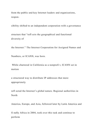 from the public and key Internet leaders and organizations,
respon-
sibility shifted to an independent corporation with a governance
structure that “refl ects the geographical and functional
diversity of
the Internet.” The Internet Corporation for Assigned Names and
Numbers, or ICANN, was born.
While chartered in California as a nonprofi t, ICANN set in
motion
a structured way to distribute IP addresses that more
appropriately
refl ected the Internet’s global nature. Regional authorities in
North
America, Europe, and Asia, followed later by Latin America and
fi nally Africa in 2004, took over this task and continue to
perform
 