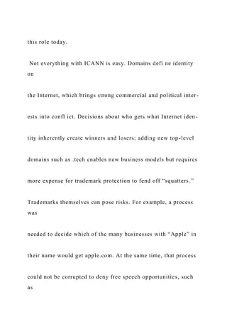 this role today.
Not everything with ICANN is easy. Domains defi ne identity
on
the Internet, which brings strong commercial and political inter-
ests into confl ict. Decisions about who gets what Internet iden-
tity inherently create winners and losers; adding new top-level
domains such as .tech enables new business models but requires
more expense for trademark protection to fend off “squatters.”
Trademarks themselves can pose risks. For example, a process
was
needed to decide which of the many businesses with “Apple” in
their name would get apple.com. At the same time, that process
could not be corrupted to deny free speech opportunities, such
as
 