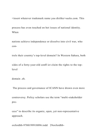 <insert whatever trademark name you dislike>sucks.com. This
process has even touched on hot issues of national identity.
When
nations achieve independence or dissolve into civil war, who
con-
trols their country’s top-level domain? In Western Sahara, both
sides of a forty-year-old confl ict claim the rights to the top-
level
domain .eh.
The process and governance of ICANN have drawn even more
controversy. Policy scholars use the term “multi-stakeholder
pro-
cess” to describe its organic, open, yet non-representative
approach.
oxfordhb-9780199918096.indd 29oxfordhb-
 