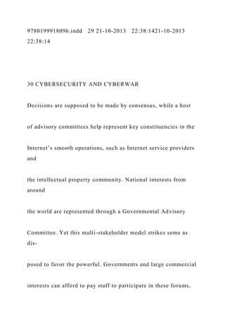 9780199918096.indd 29 21-10-2013 22:38:1421-10-2013
22:38:14
30 CYBERSECURITY AND CYBERWAR
Decisions are supposed to be made by consensus, while a host
of advisory committees help represent key constituencies in the
Internet’s smooth operations, such as Internet service providers
and
the intellectual property community. National interests from
around
the world are represented through a Governmental Advisory
Committee. Yet this multi-stakeholder model strikes some as
dis-
posed to favor the powerful. Governments and large commercial
interests can afford to pay staff to participate in these forums,
 