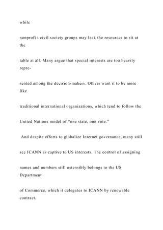 while
nonprofi t civil society groups may lack the resources to sit at
the
table at all. Many argue that special interests are too heavily
repre-
sented among the decision-makers. Others want it to be more
like
traditional international organizations, which tend to follow the
United Nations model of “one state, one vote.”
And despite efforts to globalize Internet governance, many still
see ICANN as captive to US interests. The control of assigning
names and numbers still ostensibly belongs to the US
Department
of Commerce, which it delegates to ICANN by renewable
contract.
 