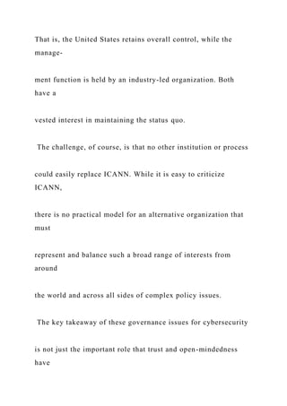 That is, the United States retains overall control, while the
manage-
ment function is held by an industry-led organization. Both
have a
vested interest in maintaining the status quo.
The challenge, of course, is that no other institution or process
could easily replace ICANN. While it is easy to criticize
ICANN,
there is no practical model for an alternative organization that
must
represent and balance such a broad range of interests from
around
the world and across all sides of complex policy issues.
The key takeaway of these governance issues for cybersecurity
is not just the important role that trust and open-mindedness
have
 