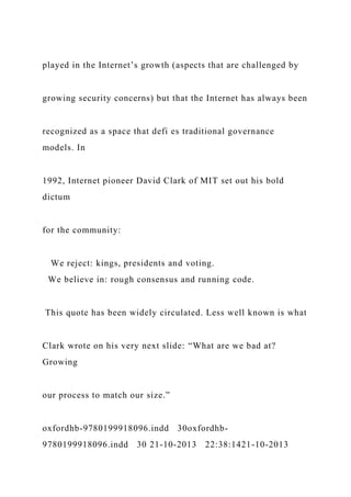 played in the Internet’s growth (aspects that are challenged by
growing security concerns) but that the Internet has always been
recognized as a space that defi es traditional governance
models. In
1992, Internet pioneer David Clark of MIT set out his bold
dictum
for the community:
We reject: kings, presidents and voting.
We believe in: rough consensus and running code.
This quote has been widely circulated. Less well known is what
Clark wrote on his very next slide: “What are we bad at?
Growing
our process to match our size.”
oxfordhb-9780199918096.indd 30oxfordhb-
9780199918096.indd 30 21-10-2013 22:38:1421-10-2013
 