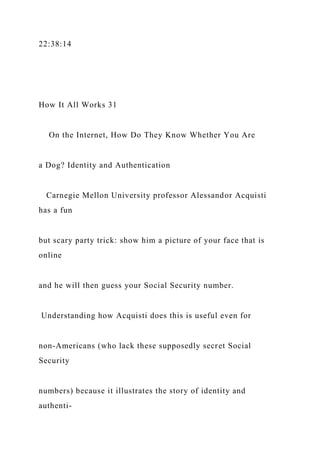 22:38:14
How It All Works 31
On the Internet, How Do They Know Whether You Are
a Dog? Identity and Authentication
Carnegie Mellon University professor Alessandor Acquisti
has a fun
but scary party trick: show him a picture of your face that is
online
and he will then guess your Social Security number.
Understanding how Acquisti does this is useful even for
non-Americans (who lack these supposedly secret Social
Security
numbers) because it illustrates the story of identity and
authenti-
 