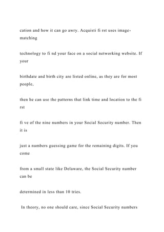 cation and how it can go awry. Acquisti fi rst uses image-
matching
technology to fi nd your face on a social networking website. If
your
birthdate and birth city are listed online, as they are for most
people,
then he can use the patterns that link time and location to the fi
rst
fi ve of the nine numbers in your Social Security number. Then
it is
just a numbers guessing game for the remaining digits. If you
come
from a small state like Delaware, the Social Security number
can be
determined in less than 10 tries.
In theory, no one should care, since Social Security numbers
 