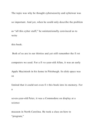 The topic was why he thought cybersecurity and cyberwar was
so important. And yet, when he could only describe the problem
as “all this cyber stuff,” he unintentionally convinced us to
write
this book.
Both of us are in our thirties and yet still remember the fi rst
computers we used. For a fi ve-year-old Allan, it was an early
Apple Macintosh in his home in Pittsburgh. Its disk space was
so
limited that it could not even fi t this book into its memory. For
a
seven-year-old Peter, it was a Commodore on display at a
science
museum in North Carolina. He took a class on how to
“program,”
 