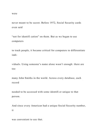 were
never meant to be secret. Before 1972, Social Security cards
even said
“not for identifi cation” on them. But as we began to use
computers
to track people, it became critical for computers to differentiate
indi-
viduals. Using someone’s name alone wasn’t enough: there are
too
many John Smiths in the world. Across every database, each
record
needed to be accessed with some identifi er unique to that
person.
And since every American had a unique Social Security number,
it
was convenient to use that.
 