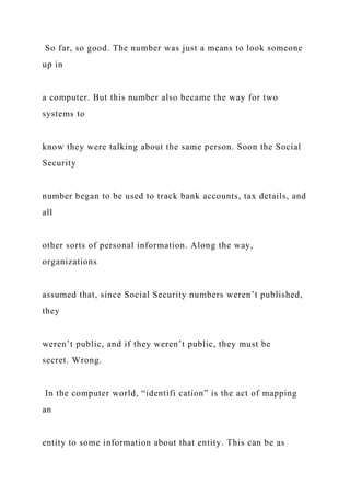 So far, so good. The number was just a means to look someone
up in
a computer. But this number also became the way for two
systems to
know they were talking about the same person. Soon the Social
Security
number began to be used to track bank accounts, tax details, and
all
other sorts of personal information. Along the way,
organizations
assumed that, since Social Security numbers weren’t published,
they
weren’t public, and if they weren’t public, they must be
secret. Wrong.
In the computer world, “identifi cation” is the act of mapping
an
entity to some information about that entity. This can be as
 